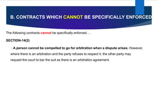 B. CONTRACTS WHICH CANNOT BE SPECIFICALLY ENFORCED
The following contracts cannot be specifically enforced….
SECTION-14(2)
A person cannot be compelled to go for arbitration when a dispute arises. However,
where there is an arbitration and the party refuses to respect it, the other party may
request the court to bar the suit as there is an arbitration agreement.
 