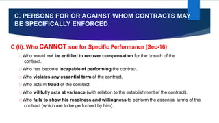 C. PERSONS FOR OR AGAINST WHOM CONTRACTS MAY
BE SPECIFICALLY ENFORCED
C (ii). Who CANNOT sue for Specific Performance (Sec-16)
Who would not be entitled to recover compensation for the breach of the
contract.
Who has become incapable of performing the contract.
Who violates any essential term of the contract.
Who acts in fraud of the contract
Who willfully acts at variance (with relation to the establishment of the contract).
Who fails to show his readiness and willingness to perform the essential terms of the
contract (which are to be performed by him).
 