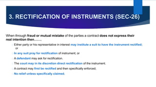 3. RECTIFICATION OF INSTRUMENTS (SEC-26)
When through fraud or mutual mistake of the parties a contract does not express their
real intention then…….
Either party or his representative in interest may institute a suit to have the instrument rectified;
or
In any suit pray for rectification of instrument; or
A defendant may ask for rectification.
The court may in its discretion direct rectification of the instrument.
A contract may first be rectified and then specifically enforced;
No relief unless specifically claimed.
 