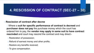 4. RESCISSION OF CONTRACT (SEC-27 – 30)
Rescission of contract after decree
Where a suit for specific performance of contract is decreed and
purchaser does not pay the purchase money which the court has
ordered him to pay, the vendor may apply in same suit to have contract
rescinded and court may rescind the contract and may direct:-
Restoration of possession;
Refund of earnest money and other profits;
Restore any benefits received;
To give compensation.
 