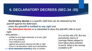 6. DECLARATORY DECREES (SEC-34 -35)
Declaratory decree is a specific relief that can be obtained by the
plaintiff against the defendant.
when the plaintiff is entitled to any right and
the defendant denies or is interested to deny the plaintiff’s title to such
right.
Any person…. A is not the wife of B. But she
persistently claims of
marriage falsely alleged to
have taken place between
A and B. What is the remedy
available to B?
entitled to any legal character or to any right
as to any property
may institute a suit
against any person denying his title or right
Court in its discretion make such declaration.
Such declaration is binding only on parties.Adv. Subhan Bande, Kadapa. subhanbande@gmail.com
 