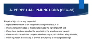 A. PERPETUAL INJUNCTIONS (SEC-38)
Perpetual injunctions may be granted…..
To prevent the breach of an obligation existing in his favour; or
When defendant invades or threatens to invade the right of plaintiff and
Where there exists no standard for ascertaining the actual damage caused;
Where invasion is such that compensation in money would not afford adequate relief;
Where injunction is necessary to prevent a multiplicity of judicial proceedings.
 