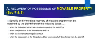 A. RECOVERY OF POSSESSION OF MOVABLE PROPERTY
(Sec-7 & 8)
Specific and immediate recovery of movable property can be
obtained by the plaintiff under the following cases…..
when the defendant holds it as a trustee or agent of the plaintiff, or
when compensation is not an adequate relief, or
when assessment of damages is difficult
when the possession of the thing claimed has been wrongfully transferred from the plaintiff.
 