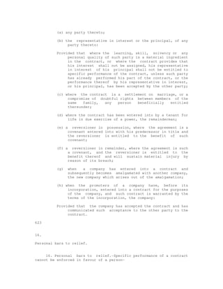 (a) any party thereto; 
(b) the representative in interest or the principal, of any 
party thereto: 
Provided that where the learning, skill, solvency or any 
personal quality of such party is a material ingredient 
in the contract, or where the contract provides that 
his interest shall not be assigned, his representative 
in interest of his principal shall not be entitled to 
specific performance of the contract, unless such party 
has already performed his part of the contract, or the 
performance thereof by his representative in interest, 
or his principal, has been accepted by the other party; 
(c) where the contract is a settlement on marriage, or a 
compromise of doubtful rights between members of the 
same family, any person beneficially entitled 
thereunder; 
(d) where the contract has been entered into by a tenant for 
life in due exercise of a power, the remainderman; 
(e) a reversioner in possession, where the agreement is a 
covenant entered into with his predecessor in title and 
the reversioner is entitled to the benefit of such 
covenant; 
(f) a reversioner in remainder, where the agreement is such 
a covenant, and the reversioner is entitled to the 
benefit thereof and will sustain material injury by 
reason of its breach; 
(g) when a company has entered into a contract and 
subsequently becomes amalgamated with another company, 
the new company which arises out of the amalgamation; 
(h) when the promoters of a company have, before its 
incorporation, entered into a contract for the purposes 
of the company, and such contract is warranted by the 
terms of the incorporation, the company: 
Provided that the company has accepted the contract and has 
communicated such acceptance to the other party to the 
contract. 
623 
16. 
Personal bars to relief. 
16. Personal bars to relief.-Specific performance of a contract 
cannot be enforced in favour of a person- 
 