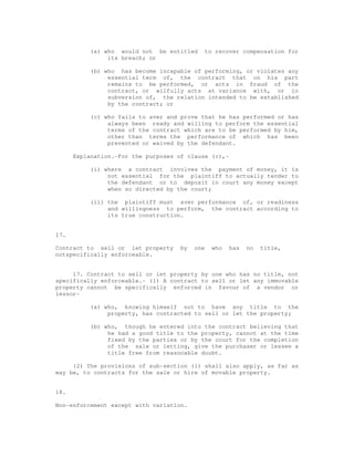 (a) who would not be entitled to recover compensation for 
its breach; or 
(b) who has become incapable of performing, or violates any 
essential term of, the contract that on his part 
remains to be performed, or acts in fraud of the 
contract, or wilfully acts at variance with, or in 
subversion of, the relation intended to be established 
by the contract; or 
(c) who fails to aver and prove that he has performed or has 
always been ready and willing to perform the essential 
terms of the contract which are to be performed by him, 
other than terms the performance of which has been 
prevented or waived by the defendant. 
Explanation.-For the purposes of clause (c),- 
(i) where a contract involves the payment of money, it is 
not essential for the plaintiff to actually tender to 
the defendant or to deposit in court any money except 
when so directed by the court; 
(ii) the plaintiff must aver performance of, or readiness 
and willingness to perform, the contract according to 
its true construction. 
17. 
Contract to sell or let property by one who has no title, 
notspecifically enforceable. 
17. Contract to sell or let property by one who has no title, not 
specifically enforceable.- (1) A contract to sell or let any immovable 
property cannot be specifically enforced in favour of a vendor or 
lessor- 
(a) who, knowing himself not to have any title to the 
property, has contracted to sell or let the property; 
(b) who, though he entered into the contract believing that 
he had a good title to the property, cannot at the time 
fixed by the parties or by the court for the completion 
of the sale or letting, give the purchaser or lessee a 
title free from reasonable doubt. 
(2) The provisions of sub-section (1) shall also apply, as far as 
may be, to contracts for the sale or hire of movable property. 
18. 
Non-enforcement except with variation. 
 