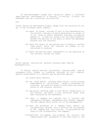 18. Non-enforcement except with variation.- Where a plaintiff 
seeks specific performance of a contract in writing, to which the 
defendant sets up a variation, the plaintiff 
624 
cannot obtain the performance sought, except with the variation so set 
up, in the following cases, namely:- 
(a) where by fraud, mistake of fact or mis-representation, 
the written contract of which performance is sought is 
in its terms or effect different from what the parties 
agreed to, or does not contain all the terms agreed to 
between the parties on the basis of which the defendant 
entered into the contract; 
(b) where the object of the parties was to produce a certain 
legal result which the contract as framed is not 
calculated to produce; 
(c) where the parties have, subsequently to the execution of 
the contract, varied its terms. 
19. 
Relief against parties and persons claiming under them by 
subsequenttitle. 
19. Relief against parties and persons claiming under them by 
subsequent title.- Except as otherwise provided by this Chapter, 
specific performance of a contract may be enforced against- 
(a) either party thereto; 
(b) any other person claiming under him by a title arising 
subsequently to the contract, except a transferee for 
value who has paid his money in good faith and without 
notice of the original contract; 
(c) any person claiming under a title which, though prior to 
the contract and known to the plaintiff, might have 
been displaced by the defendant; 
(d) when a company has entered into a contract and 
subsequently becomes amalgamated with another company, 
the new company which arises out of the amalgamation; 
(e) when the promoters of a company have, before its 
incorporation, entered into a contract for the purpose 
of the company and such contract is warranted by the 
terms of the incorporation, the company: 
Provided that the company has accepted the contract and 
communicated such acceptance to the other party to the 
 