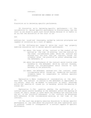 contract. 
DISCRETION AND POWERS OF COURT 
20. 
Discretion as to decreeing specific performance. 
20. Discretion as to decreeing specific performance.- (1) The 
jurisdiction to decree specific performance is discretionary, and the 
court is not bound to grant such relief merely because it is lawful to 
do so; but the discretion of the court is not 
625 
arbitary but sound and reasonable, guided by judicial principles and 
capable of correction by a court of appeal. 
(2) The following are cases in which the court may properly 
exercise discretion not to decree specific performance- 
(a) where the terms of the contract or the conduct of the 
parties at the time of entering into the contract or 
the other circumstances under which the contract was 
entered into are such that the contract, though not 
voidable, gives the plaintiff an unfair advantage over 
the defendant; or 
(b) where the performance of the contract would involve some 
hardship on the defendant which he did not foresee, 
whereas its non-performance would involve no such 
hardship on the plaintiff; 
(c) where the defendant entered into the contract under 
circumstances which though not rendering the contract 
voidable, makes it inequitable to enforce specific 
performance. 
Explanation 1.-Mere inadequacy of consideration, or the mere 
fact that the contract is onerous to the defendant or improvident in 
its nature, shall not be deemed to constitute an unfair advantage 
within the meaning of clause (a) or hardship within the meaning of 
clause (b). 
Explanation 2.-The question whether the performance of a 
contract would involve hardship on the defendant within the meaning of 
clause (b) shall, except in cases where the hardship has resulted from 
any act of the plaintiff subsequent to the contract, be determined 
with reference to the circumstances existing at the time of the 
contract. 
(3) The court may properly exercise discretion to decree specific 
performance in any case where the plaintiff has done substantial acts 
or suffered losses in consequence of a contract capable of specific 
performance. 
 