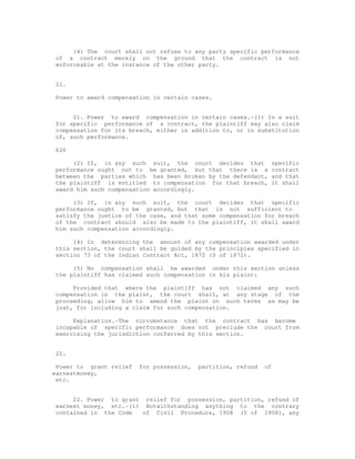 (4) The court shall not refuse to any party specific performance 
of a contract merely on the ground that the contract is not 
enforceable at the instance of the other party. 
21. 
Power to award compensation in certain cases. 
21. Power to award compensation in certain cases.-(1) In a suit 
for specific performance of a contract, the plaintiff may also claim 
compensation for its breach, either in addition to, or in substitution 
of, such performance. 
626 
(2) If, in any such suit, the court decides that specific 
performance ought not to be granted, but that there is a contract 
between the parties which has been broken by the defendant, and that 
the plaintiff is entitled to compensation for that breach, it shall 
award him such compensation accordingly. 
(3) If, in any such suit, the court decides that specific 
performance ought to be granted, but that is not sufficient to 
satisfy the justice of the case, and that some compensation for breach 
of the contract should also be made to the plaintiff, it shall award 
him such compensation accordingly. 
(4) In determining the amount of any compensation awarded under 
this section, the court shall be guided by the principles specified in 
section 73 of the Indian Contract Act, 1872 (9 of 1872). 
(5) No compensation shall be awarded under this section unless 
the plaintiff has claimed such compensation in his plaint: 
Provided that where the plaintiff has not claimed any such 
compensation in the plaint, the court shall, at any stage of the 
proceeding, allow him to amend the plaint on such terms as may be 
just, for including a claim for such compensation. 
Explanation.-The circumstance that the contract has become 
incapable of specific performance does not preclude the court from 
exercising the jurisdiction conferred by this section. 
22. 
Power to grant relief for possession, partition, refund of 
earnestmoney, 
etc. 
22. Power to grant relief for possession, partition, refund of 
earnest money, etc.-(1) Notwithstanding anything to the contrary 
contained in the Code of Civil Procedure, 1908 (5 of 1908), any 
 