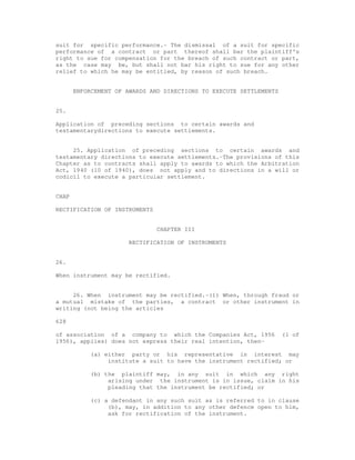 suit for specific performance.- The dismissal of a suit for specific 
performance of a contract or part thereof shall bar the plaintiff's 
right to sue for compensation for the breach of such contract or part, 
as the case may be, but shall not bar his right to sue for any other 
relief to which he may be entitled, by reason of such breach. 
ENFORCEMENT OF AWARDS AND DIRECTIONS TO EXECUTE SETTLEMENTS 
25. 
Application of preceding sections to certain awards and 
testamentarydirections to execute settlements. 
25. Application of preceding sections to certain awards and 
testamentary directions to execute settlements.-The provisions of this 
Chapter as to contracts shall apply to awards to which the Arbitration 
Act, 1940 (10 of 1940), does not apply and to directions in a will or 
codicil to execute a particular settlement. 
CHAP 
RECTIFICATION OF INSTRUMENTS 
CHAPTER III 
RECTIFICATION OF INSTRUMENTS 
26. 
When instrument may be rectified. 
26. When instrument may be rectified.-(1) When, through fraud or 
a mutual mistake of the parties, a contract or other instrument in 
writing (not being the articles 
628 
of association of a company to which the Companies Act, 1956 (1 of 
1956), applies) does not express their real intention, then- 
(a) either party or his representative in interest may 
institute a suit to have the instrument rectified; or 
(b) the plaintiff may, in any suit in which any right 
arising under the instrument is in issue, claim in his 
pleading that the instrument be rectified; or 
(c) a defendant in any such suit as is referred to in clause 
(b), may, in addition to any other defence open to him, 
ask for rectification of the instrument. 
 