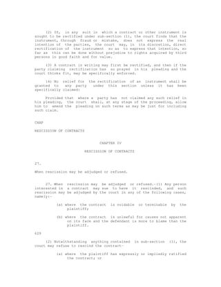 (2) If, in any suit in which a contract or other instrument is 
sought to be rectified under sub-section (1), the court finds that the 
instrument, through fraud or mistake, does not express the real 
intention of the parties, the court may, in its discretion, direct 
rectification of the instrument so as to express that intention, so 
far as this can be done without prejudice to rights acquired by third 
persons in good faith and for value. 
(3) A contract in writing may first be rectified, and then if the 
party claiming rectification has so prayed in his pleading and the 
court thinks fit, may be specifically enforced. 
(4) No relief for the rectification of an instrument shall be 
granted to any party under this section unless it has been 
specifically claimed: 
Provided that where a party has not claimed any such relief in 
his pleading, the court shall, at any stage of the proceeding, allow 
him to amend the pleading on such terms as may be just for including 
such claim. 
CHAP 
RESCISSION OF CONTRACTS 
CHAPTER IV 
RESCISSION OF CONTRACTS 
27. 
When rescission may be adjudged or refused. 
27. When rescission may be adjudged or refused.-(1) Any person 
interested in a contract may sue to have it rescinded, and such 
rescission may be adjudged by the court in any of the following cases, 
namely:- 
(a) where the contract is voidable or terminable by the 
plaintiff; 
(b) where the contract is unlawful for causes not apparent 
on its face and the defendant is more to blame than the 
plaintiff. 
629 
(2) Notwithstanding anything contained in sub-section (1), the 
court may refuse to rescind the contract- 
(a) where the plaintiff has expressly or impliedly ratified 
the contract; or 
 