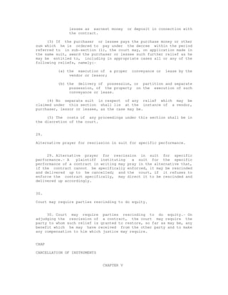 lessee as earnest money or deposit in connection with 
the contract. 
(3) If the purchaser or lessee pays the purchase money or other 
sum which he is ordered to pay under the decree within the period 
referred to in sub-section (1), the court may, on application made in 
the same suit, award the purchaser or lessee such further relief as he 
may be entitled to, including in appropriate cases all or any of the 
following reliefs, namely:- 
(a) the execution of a proper conveyance or lease by the 
vendor or lessor; 
(b) the delivery of possession, or partition and separate 
possession, of the property on the execution of such 
conveyance or lease. 
(4) No separate suit in respect of any relief which may be 
claimed under this section shall lie at the instance of a vendor, 
purchaser, lessor or lessee, as the case may be. 
(5) The costs of any proceedings under this section shall be in 
the discretion of the court. 
29. 
Alternative prayer for rescission in suit for specific performance. 
29. Alternative prayer for rescission in suit for specific 
performance.- A plaintiff instituting a suit for the specific 
performance of a contract in writing may pray in the alternative that, 
if the contract cannot be specifically enforced, it may be rescinded 
and delivered up to be cancelled; and the court, if it refuses to 
enforce the contract specifically, may direct it to be rescinded and 
delivered up accordingly. 
30. 
Court may require parties rescinding to do equity. 
30. Court may require parties rescinding to do equity.- On 
adjudging the rescission of a contract, the court may require the 
party to whom such relief is granted to restore, so far as may be, any 
benefit which he may have received from the other party and to make 
any compensation to him which justice may require. 
CHAP 
CANCELLATION OF INSTRUMENTS 
CHAPTER V 
 