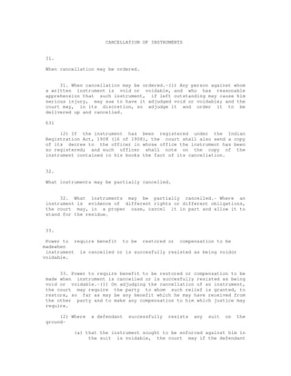 CANCELLATION OF INSTRUMENTS 
31. 
When cancellation may be ordered. 
31. When cancellation may be ordered.-(1) Any person against whom 
a written instrument is void or voidable, and who has reasonable 
apprehension that such instrument, if left outstanding may cause him 
serious injury, may sue to have it adjudged void or voidable; and the 
court may, in its discretion, so adjudge it and order it to be 
delivered up and cancelled. 
631 
(2) If the instrument has been registered under the Indian 
Registration Act, 1908 (16 of 1908), the court shall also send a copy 
of its decree to the officer in whose office the instrument has been 
so registered; and such officer shall note on the copy of the 
instrument contained in his books the fact of its cancellation. 
32. 
What instruments may be partially cancelled. 
32. What instruments may be partially cancelled.- Where an 
instrument is evidence of different rights or different obligations, 
the court may, in a proper case, cancel it in part and allow it to 
stand for the residue. 
33. 
Power to require benefit to be restored or compensation to be 
madewhen 
instrument is cancelled or is succesfully resisted as being voidor 
voidable. 
33. Power to require benefit to be restored or compensation to be 
made when instrument is cancelled or is succesfully resisted as being 
void or voidable.-(1) On adjudging the cancellation of an instrument, 
the court may require the party to whom such relief is granted, to 
restore, so far as may be any benefit which he may have received from 
the other party and to make any compensation to him which justice may 
require. 
(2) Where a defendant successfully resists any suit on the 
ground- 
(a) that the instrument sought to be enforced against him in 
the suit is voidable, the court may if the defendant 
 