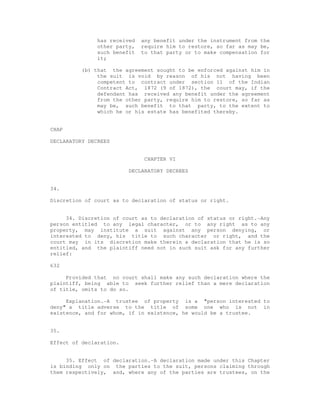 has received any benefit under the instrument from the 
other party, require him to restore, so far as may be, 
such benefit to that party or to make compensation for 
it; 
(b) that the agreement sought to be enforced against him in 
the suit is void by reason of his not having been 
competent to contract under section 11 of the Indian 
Contract Act, 1872 (9 of 1872), the court may, if the 
defendant has received any benefit under the agreement 
from the other party, require him to restore, so far as 
may be, such benefit to that party, to the extent to 
which he or his estate has benefited thereby. 
CHAP 
DECLARATORY DECREES 
CHAPTER VI 
DECLARATORY DECREES 
34. 
Discretion of court as to declaration of status or right. 
34. Discretion of court as to declaration of status or right.-Any 
person entitled to any legal character, or to any right as to any 
property, may institute a suit against any person denying, or 
interested to deny, his title to such character or right, and the 
court may in its discretion make therein a declaration that he is so 
entitled, and the plaintiff need not in such suit ask for any further 
relief: 
632 
Provided that no court shall make any such declaration where the 
plaintiff, being able to seek further relief than a mere declaration 
of title, omits to do so. 
Explanation.-A trustee of property is a "person interested to 
deny" a title adverse to the title of some one who is not in 
existence, and for whom, if in existence, he would be a trustee. 
35. 
Effect of declaration. 
35. Effect of declaration.-A declaration made under this Chapter 
is binding only on the parties to the suit, persons claiming through 
them respectively, and, where any of the parties are trustees, on the 
 