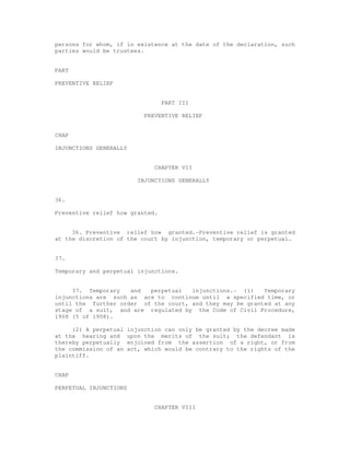 persons for whom, if in existence at the date of the declaration, such 
parties would be trustees. 
PART 
PREVENTIVE RELIEF 
PART III 
PREVENTIVE RELIEF 
CHAP 
INJUNCTIONS GENERALLY 
CHAPTER VII 
INJUNCTIONS GENERALLY 
36. 
Preventive relief how granted. 
36. Preventive relief how granted.-Preventive relief is granted 
at the discretion of the court by injunction, temporary or perpetual. 
37. 
Temporary and perpetual injunctions. 
37. Temporary and perpetual injunctions.- (1) Temporary 
injunctions are such as are to continue until a specified time, or 
until the further order of the court, and they may be granted at any 
stage of a suit, and are regulated by the Code of Civil Procedure, 
1908 (5 of 1908). 
(2) A perpetual injunction can only be granted by the decree made 
at the hearing and upon the merits of the suit; the defendant is 
thereby perpetually enjoined from the assertion of a right, or from 
the commission of an act, which would be contrary to the rights of the 
plaintiff. 
CHAP 
PERPETUAL INJUNCTIONS 
CHAPTER VIII 
 