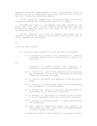 mandatory injunction under section 39, may claim damages either in 
addition to, or in substitution for, such injunction and the court 
may, if it thinks fit, award such damages. 
(2) No relief for damages shall be granted under this section 
unless the plaintiff has claimed such relief in his plaint: 
Provided that where no such damages have been claimed in the 
plaint, the court shall, at any stage of the proceedings, allow the 
plaintiff to amend the plaint on such terms as may be just for 
including such claim. 
(3) The dismissal of a suit to prevent the breach of an 
obligation existing in favour of the plaintiff shall bar his right to 
sue for damages for such breach. 
41. 
Injunction when refused. 
41. Injunction when refused.-An injunction cannot be granted- 
(a) to restrain any person from prosecuting a judicial 
proceeding pending at the institution of the suit in 
which the 
634 
injunction is sought, unless such restraint is 
necessary to prevent a multiplicity of proceedings; 
(b) to restrain any person from instituting or prosecuting 
any proceeding in a court not subordinate to that from 
which the injunction is sought; 
(c) to restrain any person from applying to any legislative 
body; 
(d) to restrain any person from instituting or prosecuting 
any proceeding in a criminal matter; 
(e) to prevent the breach of a contract the performance of 
which would not be specifically enforced; 
(f) to prevent, on the ground of nuisance, an act of which 
it is not reasonably clear that it will be a nuisance; 
(g) to prevent a continuing breach in which the plaintiff 
has acquiesced; 
(h) when equally efficacious relief can certainly be 
obtained by any other usual mode of proceeding except 
in case of breach of trust; 
(i) when the conduct of the plaintiff or his agents has been 
 