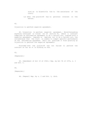 such as to disentitle him to the assistance of the 
court; 
(j) when the plaintiff has no personal interest in the 
matter. 
42. 
Injunction to perform negative agreement. 
42. Injunction to perform negative agreement.- Notwithstanding 
anything contained in clause (e) of section 41, where a contract 
comprises an affirmative agreement to do a certain act, coupled with a 
negative agreement, express or implied, not to do a certain act, the 
circumstance that the court is unable to compel specific performance 
of the affirmative agreement shall not preclude it from granting an 
injunction to perform the negative agreement: 
Provided that the plaintiff has not failed to perform the 
contract so far as it is binding on him. 
43. 
[Repealed.] 
43. [Amendment of Act 10 of 1940.] Rep. by Act 56 of 1974, s. 2 
and Sch. I. 
44. 
[Repealed.] 
44. [Repeal] Rep. by s. 2 and Sch. I, ibid. 
