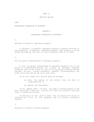 PART II 
SPECIFIC RELIEF 
CHAP 
RECOVERING POSSESSION OF PROPERTY 
CHAPTER I 
RECOVERING POSSESSION OF PROPERTY 
5. 
Recovery of specific immovable property. 
5. Recovery of specific immovable property.-A person entitled to 
the possession of specific immovable property may recover it in the 
manner provided by the Code of Civil Procedure, 1908 (5 of 1908). 
6. 
Suit by person dispossessed of immovable property. 
6. Suit by person dispossessed of immovable property.-(1) If any 
person is dispossessed without his consent of immovable property 
otherwise than in due course of law, he or any person claiming through 
him may, by suit, recover possession thereof, notwithstanding any 
other title that may be set up in such suit. 
(2) No suit under this section shall be brought- 
(a) after the expiry of six months from the date of 
dispossession; or 
(b) against the Government. 
(3) No appeal shall lie from any order or decree passed in any 
suit instituted under this section, nor shall any review of any such 
order or decree be allowed. 
(4) Nothing in this section shall bar any person from suing to 
establish his title to such property and to recover possession 
thereof. 
7. 
Recovery of specific movable property. 
 