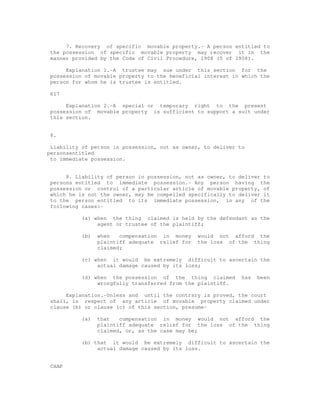 7. Recovery of specific movable property.- A person entitled to 
the possession of specific movable property may recover it in the 
manner provided by the Code of Civil Procedure, 1908 (5 of 1908). 
Explanation 1.-A trustee may sue under this section for the 
possession of movable property to the beneficial interest in which the 
person for whom he is trustee is entitled. 
617 
Explanation 2.-A special or temporary right to the present 
possession of movable property is sufficient to support a suit under 
this section. 
8. 
Liability of person in possession, not as owner, to deliver to 
personsentitled 
to immediate possession. 
8. Liability of person in possession, not as owner, to deliver to 
persons entitled to immediate possession.- Any person having the 
possession or control of a particular article of movable property, of 
which he is not the owner, may be compelled specifically to deliver it 
to the person entitled to its immediate possession, in any of the 
following cases:- 
(a) when the thing claimed is held by the defendant as the 
agent or trustee of the plaintiff; 
(b) when compensation in money would not afford the 
plaintiff adequate relief for the loss of the thing 
claimed; 
(c) when it would be extremely difficult to ascertain the 
actual damage caused by its loss; 
(d) when the possession of the thing claimed has been 
wrongfully transferred from the plaintiff. 
Explanation.-Unless and until the contrary is proved, the court 
shall, in respect of any article of movable property claimed under 
clause (b) or clause (c) of this section, presume- 
(a) that compensation in money would not afford the 
plaintiff adequate relief for the loss of the thing 
claimed, or, as the case may be; 
(b) that it would be extremely difficult to ascertain the 
actual damage caused by its loss. 
CHAP 
 
