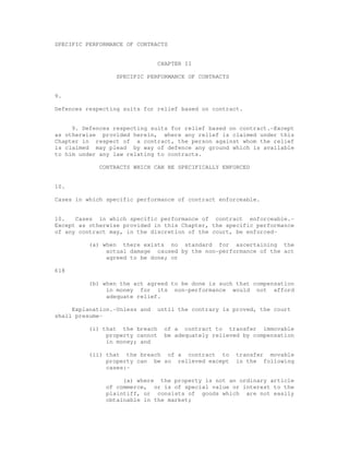 SPECIFIC PERFORMANCE OF CONTRACTS 
CHAPTER II 
SPECIFIC PERFORMANCE OF CONTRACTS 
9. 
Defences respecting suits for relief based on contract. 
9. Defences respecting suits for relief based on contract.-Except 
as otherwise provided herein, where any relief is claimed under this 
Chapter in respect of a contract, the person against whom the relief 
is claimed may plead by way of defence any ground which is available 
to him under any law relating to contracts. 
CONTRACTS WHICH CAN BE SPECIFICALLY ENFORCED 
10. 
Cases in which specific performance of contract enforceable. 
10. Cases in which specific performance of contract enforceable.- 
Except as otherwise provided in this Chapter, the specific performance 
of any contract may, in the discretion of the court, be enforced- 
(a) when there exists no standard for ascertaining the 
actual damage caused by the non-performance of the act 
agreed to be done; or 
618 
(b) when the act agreed to be done is such that compensation 
in money for its non-performance would not afford 
adequate relief. 
Explanation.-Unless and until the contrary is proved, the court 
shall presume- 
(i) that the breach of a contract to transfer immovable 
property cannot be adequately relieved by compensation 
in money; and 
(ii) that the breach of a contract to transfer movable 
property can be so relieved except in the following 
cases:- 
(a) where the property is not an ordinary article 
of commerce, or is of special value or interest to the 
plaintiff, or consists of goods which are not easily 
obtainable in the market; 
 
