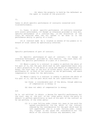 (b) where the property is held by the defendant as 
the agent or trustee of the plaintiff. 
11. 
Cases in which specific performance of contracts connected with 
trustsenforceable. 
11. Cases in which specific performance of contracts connected 
with trusts enforceable.-(1) Except as otherwise provided in this Act, 
specific performance of a contract may, in the discretion of the 
court, be enforced when the act agreed to be done is in the 
performance wholly or partly of a trust. 
(2) A contract made by a trustee in excess of his powers or in 
breach of trust cannot be specifically enforced. 
12. 
Specific performance of part of contract. 
12. Specific performance of part of contract.- (1) Except as 
otherwise hereinafter provided in this section, the court shall not 
direct the specific performance of a part of a contract. 
(2) Where a party to a contract is unable to perform the whole of 
his part of it, but the part which must be left unperformed bears only 
a small proportion to the whole in value and admits of compensation in 
money, the court may, at the suit of either party, direct the specific 
performance of so much of the contract as can be performed, and award 
compensation in money for the deficiency. 
(3) Where a party to a contract is unable to perform the whole of 
his part of it, and the part which must be left unperformed either- 
(a) forms a considerable part of the whole, though admiting 
of compensation in money; or 
(b) does not admit of compensation in money; 
619 
he is not entitled to obtain a decree for specific performance; but 
the court may, at the suit of the other party, direct the party in 
default to perform specifically so much of his part of the contract as 
he can perform, if the other party- 
(i) in a case falling under clause (a), pays or has paid the 
agreed consideration for the whole of the contract 
reduced by the consideration for the part which must be 
left unperformed and in a case falling under clause 
(b), 1*[pays or has paid] the consideration for the 
whole of the contract without any abatement; and 
 