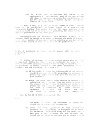(ii) in either case, relinquishes all claims to the 
performance of the remaining part of the contract and 
all right to compensation, either for the deficiency or 
for the loss or damage sustained by him through the 
default of the defendant. 
(4) When a part of a contract which, taken by itself, can and 
ought to be specifically performed, stands on a separate and 
independent footing from another part of the same contract which 
cannot or ought not to be specifically performed, the court may direct 
specific performance of the former part. 
Explanation.-For the purposes of this section, a party to a 
contract shall be deemed to be unable to perform the whole of his part 
of it if a portion of its subject-matter existing at the date of the 
contract has ceased to exist at the time of its performance. 
13. 
Rights of purchaser or lessee against person with no title 
orimperfect 
title. 
13. Rights of purchaser or lessee against person with no title 
or imperfect title. (1) Where a person contracts to sell or let 
certain immovable property having no title or only an imperfect title, 
the purchaser or lessee (subject to the other provisions of this 
Chapter), has the following rights, namely:- 
(a) if the vendor or lessor has subsequently to the contract 
acquired any interest in the property, the purchaser or 
lessee may compel him to make good the contract out of 
such interest; 
(b) where the concurrence of other persons is necessary for 
validating the title, and they are bound to concur at 
the request of the vendor or lessor, the purchaser or 
lessee may compel him to procure such concurrence, 
and when a conveyance by other persons is 
necessary to validate the title and they 
are bound to convey at the request of 
--------------------------------------------------------------------- 
1 Ins. by Act 52 of 1964, s. 3 and Sch. II. 
620 
the vendor or lessor, the purchaser or lessee may 
compel him to procure such conveyance; 
(c) where the vendor professes to sell unencumbered 
property, but the property is mortgaged for an amount 
not exceeding the purchase money and the vendor has in 
fact only a right to redeem it, the purchaser may 
compel him to redeem the mortgage and to obtain a valid 
 