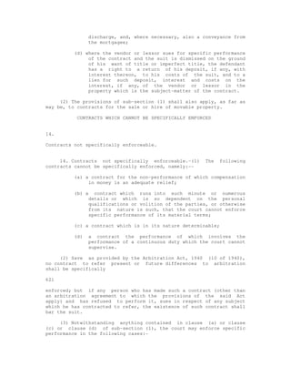 discharge, and, where necessary, also a conveyance from 
the mortgagee; 
(d) where the vendor or lessor sues for specific performance 
of the contract and the suit is dismissed on the ground 
of his want of title or imperfect title, the defendant 
has a right to a return of his deposit, if any, with 
interest thereon, to his costs of the suit, and to a 
lien for such deposit, interest and costs on the 
interest, if any, of the vendor or lessor in the 
property which is the subject-matter of the contract. 
(2) The provisions of sub-section (1) shall also apply, as far as 
may be, to contracts for the sale or hire of movable property. 
CONTRACTS WHICH CANNOT BE SPECIFICALLY ENFORCED 
14. 
Contracts not specifically enforceable. 
14. Contracts not specifically enforceable.-(1) The following 
contracts cannot be specifically enforced, namely:-- 
(a) a contract for the non-performance of which compensation 
in money is an adequate relief; 
(b) a contract which runs into such minute or numerous 
details or which is so dependent on the personal 
qualifications or volition of the parties, or otherwise 
from its nature is such, that the court cannot enforce 
specific performance of its material terms; 
(c) a contract which is in its nature determinable; 
(d) a contract the performance of which involves the 
performance of a continuous duty which the court cannot 
supervise. 
(2) Save as provided by the Arbitration Act, 1940 (10 of 1940), 
no contract to refer present or future differences to arbitration 
shall be specifically 
621 
enforced; but if any person who has made such a contract (other than 
an arbitration agreement to which the provisions of the said Act 
apply) and has refused to perform it, sues in respect of any subject 
which he has contracted to refer, the existence of such contract shall 
bar the suit. 
(3) Notwithstanding anything contained in clause (a) or clause 
(c) or clause (d) of sub-section (1), the court may enforce specific 
performance in the following cases:- 
 