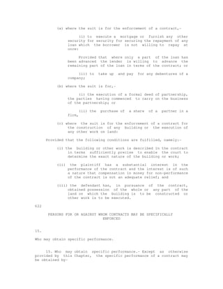 (a) where the suit is for the enforcement of a contract,- 
(i) to execute a mortgage or furnish any other 
security for security for securing the repayment of any 
loan which the borrower is not willing to repay at 
once: 
Provided that where only a part of the loan has 
been advanced the lender is willing to advance the 
remaining part of the loan in terms of the contract; or 
(ii) to take up and pay for any debentures of a 
company; 
(b) where the suit is for,- 
(i) the execution of a formal deed of partnership, 
the parties having commenced to carry on the business 
of the partnership; or 
(ii) the purchase of a share of a partner in a 
firm, 
(c) where the suit is for the enforcement of a contract for 
the construction of any building or the execution of 
any other work on land: 
Provided that the following conditions are fulfilled, namely:- 
(i) the building or other work is described in the contract 
in terms sufficiently precise to enable the court to 
determine the exact nature of the building or work; 
(ii) the plaintiff has a substantial interest in the 
performance of the contract and the interest is of such 
a nature that compensation in money for non-performance 
of the contract is not an adequate relief; and 
(iii) the defendant has, in pursuance of the contract, 
obtained possession of the whole or any part of the 
land on which the building is to be constructed or 
other work is to be executed. 
622 
PERSONS FOR OR AGAINST WHOM CONTRACTS MAY BE SPECIFICALLY 
ENFORCED 
15. 
Who may obtain specific performance. 
15. Who may obtain specific performance.- Except as otherwise 
provided by this Chapter, the specific performance of a contract may 
be obtained by- 
 