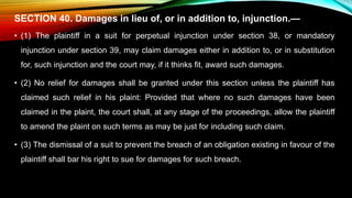 SECTION 40. Damages in lieu of, or in addition to, injunction.—
• (1) The plaintiff in a suit for perpetual injunction under section 38, or mandatory
injunction under section 39, may claim damages either in addition to, or in substitution
for, such injunction and the court may, if it thinks fit, award such damages.
• (2) No relief for damages shall be granted under this section unless the plaintiff has
claimed such relief in his plaint: Provided that where no such damages have been
claimed in the plaint, the court shall, at any stage of the proceedings, allow the plaintiff
to amend the plaint on such terms as may be just for including such claim.
• (3) The dismissal of a suit to prevent the breach of an obligation existing in favour of the
plaintiff shall bar his right to sue for damages for such breach.
 