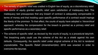 • The remedy of specific relief was cradled in English law of equity, as a discretionary relief.
The courts of equity granted specific relief upon satisfaction of inadequacy test. The
inadequacy test presupposes that any breach of contract is adequately compensable in
terms of money and that insisting upon specific performance of a contract would impinge
the liberty of the promisor. To that effect, the courts of equity have adopted a ‘hierarchical
approach’, whereby the compensation for the breach is granted as a primary relief and
specific performance as a secondary relief.
• The scheme of specific relief, as devised by the courts of equity, is a procedural labyrinth.
The breaching party could use the scheme of the Act as a shield against his own
defaults. Consequently, the specific relief under original scheme of the Act is rendered
unpredictable. The Specific Relief (Amendment)Act, 2018 was enacted in order to
overcome the lacunae.
 
