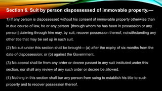 Section 6. Suit by person dispossessed of immovable property.—
1) If any person is dispossessed without his consent of immovable property otherwise than
in due course of law, he or any person [through whom he has been in possession or any
person] claiming through him may, by suit, recover possession thereof, notwithstanding any
other title that may be set up in such suit.
(2) No suit under this section shall be brought— (a) after the expiry of six months from the
date of dispossession; or (b) against the Government.
(3) No appeal shall lie from any order or decree passed in any suit instituted under this
section, nor shall any review of any such order or decree be allowed.
(4) Nothing in this section shall bar any person from suing to establish his title to such
property and to recover possession thereof.
 