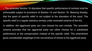 i. The amended Section 10 stipulates that specific performance of contract shall be
enforceable subject to provisions of Section 14 and Section 16. Meaning thereby,
that the grant of specific relief is not subject to the discretion of the court. The
specific relief is a regular statutory remedy under amended scheme of the Act.
In addition, the aggrieved party can now choose his own remedy. The amended
scheme provides that the aggrieved party can either choose for a substituted
performance or the compensation instead of the specific relief. The amendment
gives considerable weightage to the convenience of choice to the aggrieved party.
 