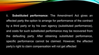 ii. Substituted performance: The Amendment Act gives an
affected party the option to arrange for performance of the contract
by a third party or by his own agency (substituted performance),
and costs for such substituted performance may be recovered from
the defaulting party. After obtaining substituted performance,
specific performance cannot be claimed. However, the affected
party’s right to claim compensation will not get affected
 