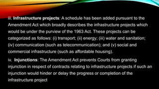 iii. Infrastructure projects: A schedule has been added pursuant to the
Amendment Act which broadly describes the infrastructure projects which
would be under the purview of the 1963 Act. These projects can be
categorized as follows: (i) transport; (ii) energy; (iii) water and sanitation;
(iv) communication (such as telecommunication); and (v) social and
commercial infrastructure (such as affordable housing).
iv. Injunctions: The Amendment Act prevents Courts from granting
injunction in respect of contracts relating to infrastructure projects if such an
injunction would hinder or delay the progress or completion of the
infrastructure project
 