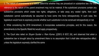 3. The nature of amendments to a statute determine whether they are procedural or substantive law. For this,
reference to the nature of the parent enactment may not be material. If the substituted provisions contain any
substantive provisions which create new rights, obligations, or take away any vested rights, then such
substitution cannot automatically be assumed to have come into force retrospectively. In such case, the
legislature would have to expressly provide whether such substitution is to be construed retrospectively or not.
4. While considering the 2018 Amendment, it incorporates substantive principles, and for this reason, the
amendments to the Specific Relief Act would apply prospectively.
5. The Court also relied on Shyam Sunder v. Ram Kumar, [(2001) 8 SCC 24], and observed that when a
substantive law is brought about by amendment there is no assumption that it shall take retrospective effect,
unless the legislature expressly clarified the same
 