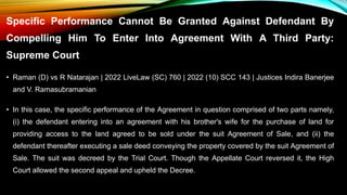 Specific Performance Cannot Be Granted Against Defendant By
Compelling Him To Enter Into Agreement With A Third Party:
Supreme Court
• Raman (D) vs R Natarajan | 2022 LiveLaw (SC) 760 | 2022 (10) SCC 143 | Justices Indira Banerjee
and V. Ramasubramanian
• In this case, the specific performance of the Agreement in question comprised of two parts namely,
(i) the defendant entering into an agreement with his brother's wife for the purchase of land for
providing access to the land agreed to be sold under the suit Agreement of Sale, and (ii) the
defendant thereafter executing a sale deed conveying the property covered by the suit Agreement of
Sale. The suit was decreed by the Trial Court. Though the Appellate Court reversed it, the High
Court allowed the second appeal and upheld the Decree.
 