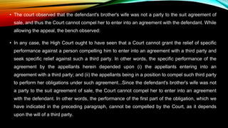 • The court observed that the defendant's brother's wife was not a party to the suit agreement of
sale, and thus the Court cannot compel her to enter into an agreement with the defendant. While
allowing the appeal, the bench observed:
• In any case, the High Court ought to have seen that a Court cannot grant the relief of specific
performance against a person compelling him to enter into an agreement with a third party and
seek specific relief against such a third party. In other words, the specific performance of the
agreement by the appellants herein depended upon (i) the appellants entering into an
agreement with a third party; and (ii) the appellants being in a position to compel such third party
to perform her obligations under such agreement...Since the defendant's brother's wife was not
a party to the suit agreement of sale, the Court cannot compel her to enter into an agreement
with the defendant. In other words, the performance of the first part of the obligation, which we
have indicated in the preceding paragraph, cannot be compelled by the Court, as it depends
upon the will of a third party.
 