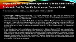 Registration Act | Unregistered Agreement To Sell Is Admissible As
Evidence In Suit For Specific Performance: Supreme Court
R. Hemalatha v Kashthuri - 2023 LiveLaw (SC) 304; 2023 SCC OnLine SC 381
• The Supreme Court has held that Section 17(1A) of the Registration Act, 1908 is the only exception to the
Proviso of Section 49 of Registration Act. Thus, the Proviso to Section 49 shall apply to the documents other
than the ones referred to in Section 17(1A).
• The Bench comprising of Justice M.R. Shah and Justice Krishna Murari has held that an unregistered
Agreement to Sell, which is otherwise required to be compulsorily registered, shall be admissible in evidence in
a suit for specific performance in terms of Proviso to Section 49 of Registration Act. The only exception to the
Proviso of Section 49 would be documents mentioned in Section 17(1A) of Registration Act (R. Hemalatha v
Kashthuri).
• It was observed that the Proviso to Section 49 was inserted in 1929 and Section 17(1A) was inserted in 2001
in the Registration Act. Section 17(1A) requires compulsory registration of documents executed on or after
2001, which contain contract to transfer for consideration any immovable property for the purpose of Section
53A of Transfer of Property Act. The effect of non-registration of such documents shall have no effect for the
purposes of said Section 53A. Thus, the exception to Proviso to Section 49 is provided under Section 17(1A)
of the Registration Act. Otherwise, the Proviso to Section 49 with respect to the documents other than referred
to in Section 17(1A) shall be applicable.
 