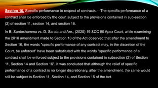 Section 10. Specific performance in respect of contracts.—The specific performance of a
contract shall be enforced by the court subject to the provisions contained in sub-section
(2) of section 11, section 14, and section 16.
In B. Santoshamma vs. D. Sarala and Anr., (2020) 19 SCC 80 Apex Court, while examining
the 2018 amendment made to Section 10 of the Act observed that after the amendment to
Section 10, the words "specific performance of any contract may, in the discretion of the
Court, be enforced" have been substituted with the words "specific performance of a
contract shall be enforced subject to the provisions contained in subsection (2) of Section
11, Section 14 and Section 16". It was concluded that although the relief of specific
performance of a contract is no longer discretionary, after the amendment, the same would
still be subject to Section 11, Section 14, and Section 16 of the Act.
 