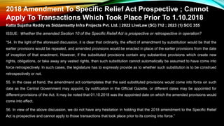 2018 Amendment To Specific Relief Act Prospective ; Cannot
Apply To Transactions Which Took Place Prior To 1.10.2018
Katta Sujatha Reddy vs Siddamsetty Infra Projects Pvt. Ltd. | 2022 LiveLaw (SC) 712 ; 2023 (1) SCC 355
ISSUE: Whether the amended Section 10 of the Specific Relief Act is prospective or retrospective in operation?
“54. In the light of the aforesaid discussion, it is clear that ordinarily, the effect of amendment by substitution would be that the
earlier provisions would be repealed, and amended provisions would be enacted in place of the earlier provisions from the date
of inception of that enactment. However, if the substituted provisions contain any substantive provisions which create new
rights, obligations, or take away any vested rights, then such substitution cannot automatically be assumed to have come into
force retrospectively. In such cases, the legislature has to expressly provide as to whether such substitution is to be construed
retrospectively or not.
55. In the case at hand, the amendment act contemplates that the said substituted provisions would come into force on such
date as the Central Government may appoint, by notification in the Official Gazette, or different dates may be appointed for
different provisions of the Act. It may be noted that 01.10.2018 was the appointed date on which the amended provisions would
come into effect.
56. In view of the above discussion, we do not have any hesitation in holding that the 2018 amendment to the Specific Relief
Act is prospective and cannot apply to those transactions that took place prior to its coming into force.”
 