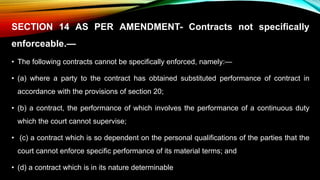 SECTION 14 AS PER AMENDMENT- Contracts not specifically
enforceable.—
• The following contracts cannot be specifically enforced, namely:—
• (a) where a party to the contract has obtained substituted performance of contract in
accordance with the provisions of section 20;
• (b) a contract, the performance of which involves the performance of a continuous duty
which the court cannot supervise;
• (c) a contract which is so dependent on the personal qualifications of the parties that the
court cannot enforce specific performance of its material terms; and
• (d) a contract which is in its nature determinable
 
