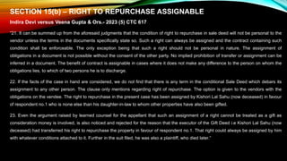 SECTION 15(b) – RIGHT TO REPURCHASE ASSIGNABLE
Indira Devi versus Veena Gupta & Ors.- 2023 (5) CTC 617
“21. It can be summed up from the aforesaid judgments that the condition of right to repurchase in sale deed will not be personal to the
vendor unless the terms in the documents specifically state so. Such a right can always be assigned and the contract containing such
condition shall be enforceable. The only exception being that such a right should not be personal in nature. The assignment of
obligations in a document is not possible without the consent of the other party. No implied prohibition of transfer or assignment can be
inferred in a document. The benefit of contract is assignable in cases where it does not make any difference to the person on whom the
obligations lies, to which of two persons he is to discharge.
22. If the facts of the case in hand are considered, we do not find that there is any term in the conditional Sale Deed which debars its
assignment to any other person. The clause only mentions regarding right of repurchase. The option is given to the vendors with the
obligations on the vendee. The right to repurchase in the present case has been assigned by Kishori Lal Sahu (now deceased) in favour
of respondent no.1 who is none else than his daughter-in-law to whom other properties have also been gifted.
23. Even the argument raised by learned counsel for the appellant that such an assignment of a right cannot be treated as a gift as
consideration money is involved, is also noticed and rejected for the reason that the executor of the Gift Deed i.e Kishori Lal Sahu (now
deceased) had transferred his right to repurchase the property in favour of respondent no.1. That right could always be assigned by him
with whatever conditions attached to it. Further in the suit filed, he was also a plaintiff, who died later.”
 