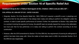 Requirements under Section 16 of Specific Relief Act
Gaddipati Divija & Anr v Pathuri Samrajyam & Ors. Citation: 2023 LiveLaw (SC) 327 –
CIVIL APPEAL NO. 4206-4207 OF 2011 – DATED 18.04.2023
• Originally, Section 16 of the Specific Relief Act, 1963 (“SRA Act”) required a plaintiff to aver in pleadings and
also prove that he has performed or has always been ready and willing to perform his obligation under the
contract, in order to seek specific performance of contract. Further, the explanation to Section 16(c) states that
in a contract involving the payment of money, the plaintiff need not actually deposit the money to the defendant,
but must aver that he has performed, or is ready and willing to perform the contract according to its true
construction.
• However, after the 2018 amendment to Section 16 of the SRA Act, the requirement of averring its willingness to
perform has been done away with. Since the matter at hand dates back to 2002, the amended Section 16 of
the SRA Act was inapplicable.
 