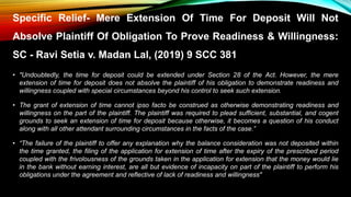 Specific Relief- Mere Extension Of Time For Deposit Will Not
Absolve Plaintiff Of Obligation To Prove Readiness & Willingness:
SC - Ravi Setia v. Madan Lal, (2019) 9 SCC 381
• "Undoubtedly, the time for deposit could be extended under Section 28 of the Act. However, the mere
extension of time for deposit does not absolve the plaintiff of his obligation to demonstrate readiness and
willingness coupled with special circumstances beyond his control to seek such extension.
• The grant of extension of time cannot ipso facto be construed as otherwise demonstrating readiness and
willingness on the part of the plaintiff. The plaintiff was required to plead sufficient, substantial, and cogent
grounds to seek an extension of time for deposit because otherwise, it becomes a question of his conduct
along with all other attendant surrounding circumstances in the facts of the case.”
• “The failure of the plaintiff to offer any explanation why the balance consideration was not deposited within
the time granted, the filing of the application for extension of time after the expiry of the prescribed period
coupled with the frivolousness of the grounds taken in the application for extension that the money would lie
in the bank without earning interest, are all but evidence of incapacity on part of the plaintiff to perform his
obligations under the agreement and reflective of lack of readiness and willingness"
 