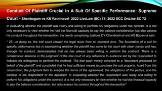 Conduct Of Plaintiff Crucial In A Suit Of Specific Performance: Supreme
Court - Shenbagam vs KK Rathinavel 2022 LiveLaw (SC) 74; 2022 SCC OnLine SC 72
In evaluating whether the plaintiff was ready and willing to perform his obligations under the contract, it is not
only necessary to view whether he had the financial capacity to pay the balance consideration but also assess
his conduct throughout the transaction, the bench comprising Justices DY Chandrachud and AS Bopanna said.
“ 25…In doing so, the trial court viewed the legal issue from an incorrect lens. The foundation of a suit for
specific performance lies in ascertaining whether the plaintiff has come to the court with clean hands and has,
through his conduct, demonstrated that he has always been willing to perform the contract. There is a
conspicuous absence in the judgment of the trial court of any reference to evidence led by the respondent to
indicate his willingness to perform the contract. The trial court merely adverted to a “document produced on
behalf of the plaintiff” and concluded that he had sufficient means to purchase the suit property. Apart from this
observation, the judgment fails to analyze the terms of the agreement, the obligations of the parties, and the
conduct of the respondent or the appellant. In evaluating whether the respondent was ready and willing to
perform his obligations under the contract, it is not only necessary to view whether he had the financial capacity
to pay the balance consideration, but also assess his conduct throughout the transaction"
 