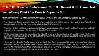 Relief Of Specific Performance Can Be Denied If Suit Was Not
Immediately Filed After Breach: Supreme Court
U N Krishnamurthy vs A M Krishnamurthy | 2022 LiveLaw (SC) 588 | 2022 SCC OnLine SC 840
• The Supreme Court observed that continuous readiness and willingness on the part of the Plaintiff is a
condition precedent for the grant of the relief of Specific Performance.
• The court added that there is a distinction between readiness and willingness to perform the contract and both
ingredients are necessary for the relief of Specific Performance.
• While readiness means the capacity of the Plaintiff to perform the contract which would include his financial
position, willingness relates to the conduct of the Plaintiff, the bench comprising Justices Indira Banerjee and
Hrishikesh Roy observed.
• "In a suit for Specific Performance of a contract, the Court is required to pose unto itself the following
questions, namely:- (i) Whether there is a valid agreement of sale binding on both the vendor and the vendee
and (ii) Whether the Plaintiff has all along been and still is ready and willing to perform his part of the contract
as envisaged under Section 16(c) of the Specific Relief Act, 1963."
 