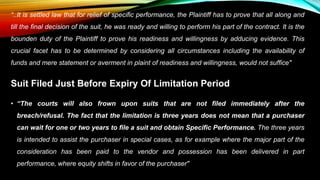 “..It is settled law that for relief of specific performance, the Plaintiff has to prove that all along and
till the final decision of the suit, he was ready and willing to perform his part of the contract. It is the
bounden duty of the Plaintiff to prove his readiness and willingness by adducing evidence. This
crucial facet has to be determined by considering all circumstances including the availability of
funds and mere statement or averment in plaint of readiness and willingness, would not suffice"
Suit Filed Just Before Expiry Of Limitation Period
• “The courts will also frown upon suits that are not filed immediately after the
breach/refusal. The fact that the limitation is three years does not mean that a purchaser
can wait for one or two years to file a suit and obtain Specific Performance. The three years
is intended to assist the purchaser in special cases, as for example where the major part of the
consideration has been paid to the vendor and possession has been delivered in part
performance, where equity shifts in favor of the purchaser"
 