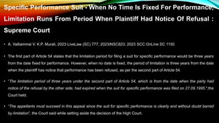 Specific Performance Suit - When No Time Is Fixed For Performance,
Limitation Runs From Period When Plaintiff Had Notice Of Refusal :
Supreme Court
• A. Valliammai V. K.P. Murali, 2023 LiveLaw (SC) 777; 2023INSC823; 2023 SCC OnLine SC 1150
• The first part of Article 54 states that the limitation period for filing a suit for specific performance would be three years
from the date fixed for performance. However, when no date is fixed, the period of limitation is three years from the date
when the plaintiff has notice that performance has been refused, as per the second part of Article 54.
• “The limitation period of three years under the second part of Article 54, which is from the date when the party had
notice of the refusal by the other side, had expired when the suit for specific performance was filed on 27.09.1995.",the
Court held.
• “The appellants must succeed in this appeal since the suit for specific performance is clearly and without doubt barred
by limitation”, the Court said while setting aside the decision of the High Court.
 