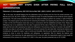 NOT TAKEN ANY STEPS EVEN AFTER PAYING FULL SALE
CONSIDERATION
Pattammal v. S. Arumugasamy, 2021 SCC OnLine Mad 1009 : (2021) 3 LW 46 : (2021) 6 CTC 432
“18. In this case, the plaintiff alleging that the defendants trying to forcibly evict him from the rented premises, has
filed the suit in O.S. No. 6741 of 2005 on 14.10.2005 but it took 14 months thereafter for him to file the suit for specific
performance. The said conduct indicate that he was not ready and willing to perform his contract, in spite of threat of
eviction. The reasons given by the trial Court for reckoning the limitation and rejecting the plea of the bar under Order
2, Rule 2 of the Civil Procedure Code does not go in consonance with the established principle of law. Ready and
Willingness has to be established from the date of agreement till the date of filing the suit. In this case, one could
easily see that even after expressing his ready and willingness in the previous suit filed for injunction, the plaintiff has
not taken any steps to call upon the defendants to come and execute the sale deed after receiving the balance sale
consideration. He waited for nearly 1 year 2 months and thereafter, filed the suit for specific performance. There is no
evidence to show to prove his readiness and willingness, no application filed for deposit the balance sale
consideration. Even assuming, the sale agreement Ex.A1 is true and valid, the respondents ought to have sought for
enforcement of the contract on or before 18.11.2002. In this case, the plaint presented only on 22.12.2006.”
 