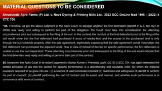 MATERIAL QUESTIONS TO BE CONSIDERED
Shrutivinda Agro Farms (P) Ltd. v. Nova Dyeing & Printing Mills Ltd., 2022 SCC OnLine Mad 1105 ; (2022) 4
CTC 706
“58. Therefore, as per the above judgment of the Apex Court, to adjudge whether the first defendant (plaintiff in C.S. No. 627 of
2008) was ready and willing to perform his part of the obligation, the Court must take into consideration the attending
circumstances prior and subsequent to the filing of the suit. In this context, the conduct of the first defendant prior to the filing of the
suit would show that the first defendant had purchased 8 acres of nearby land and the access to the purchased land is only
through the suit schedule property. After the sale agreement, legitimately expecting that the sale agreement would materialise, the
first defendant had purchased the adjacent lands. Now in view of refusal of decree for specific performance, the first defendant is
unable to use the purchased land. These attending circumstances prior and subsequent to the filing of the suit would indicate that
the first defendant was ready and willing to perform their part of the contract.
60. Moreover, the Apex Court in its recent judgment in Kamal Kumar v. Premlata Joshi, (2019) 3 SCC 704, has again reiterated the
settled principles of law that the decree for specific performance is a discretionary and equitable relief, for which the material
questions required to be gone into are : (i) existence of valid concluded contract; (ii) readiness and willingness of plaintiff to perform
his part of contract; (iii) plaintiff performing his part of contract and its extent and manner, and whether such performance is in
consonance with terms of contract;
 