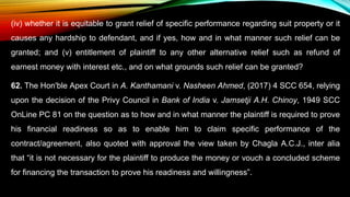 (iv) whether it is equitable to grant relief of specific performance regarding suit property or it
causes any hardship to defendant, and if yes, how and in what manner such relief can be
granted; and (v) entitlement of plaintiff to any other alternative relief such as refund of
earnest money with interest etc., and on what grounds such relief can be granted?
62. The Hon'ble Apex Court in A. Kanthamani v. Nasheen Ahmed, (2017) 4 SCC 654, relying
upon the decision of the Privy Council in Bank of India v. Jamsetji A.H. Chinoy, 1949 SCC
OnLine PC 81 on the question as to how and in what manner the plaintiff is required to prove
his financial readiness so as to enable him to claim specific performance of the
contract/agreement, also quoted with approval the view taken by Chagla A.C.J., inter alia
that “it is not necessary for the plaintiff to produce the money or vouch a concluded scheme
for financing the transaction to prove his readiness and willingness”.
 